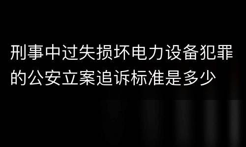 刑事中过失损坏电力设备犯罪的公安立案追诉标准是多少