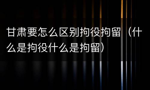 甘肃要怎么区别拘役拘留（什么是拘役什么是拘留）