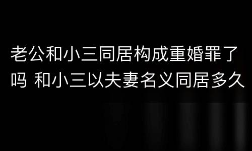 老公和小三同居构成重婚罪了吗 和小三以夫妻名义同居多久能够成重婚罪