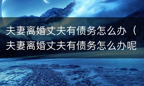 夫妻离婚丈夫有债务怎么办（夫妻离婚丈夫有债务怎么办呢）