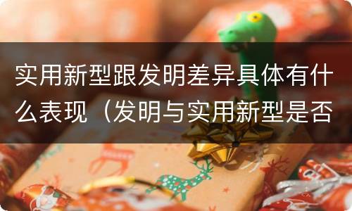 实用新型跟发明差异具体有什么表现（发明与实用新型是否具有实用性）