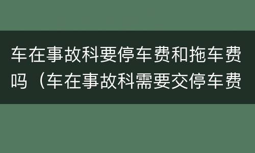 车在事故科要停车费和拖车费吗（车在事故科需要交停车费吗）
