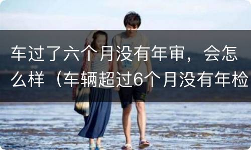 车过了六个月没有年审，会怎么样（车辆超过6个月没有年检再去检会怎么样）