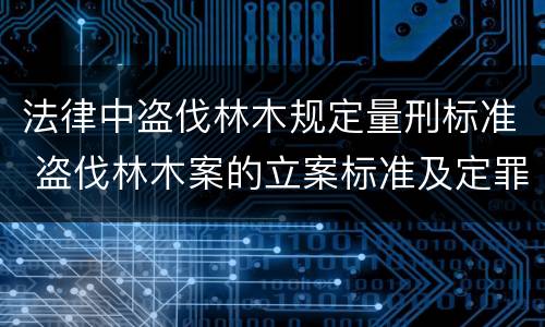 法律中盗伐林木规定量刑标准 盗伐林木案的立案标准及定罪与量刑