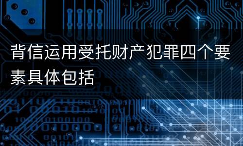 背信运用受托财产犯罪四个要素具体包括