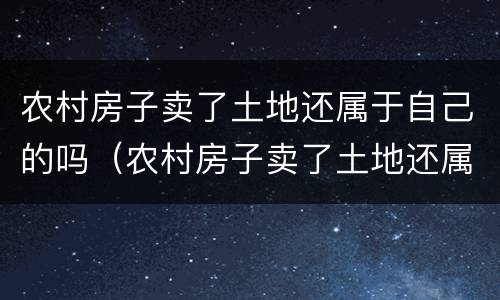 农村房子卖了土地还属于自己的吗（农村房子卖了土地还属于自己的吗知乎）