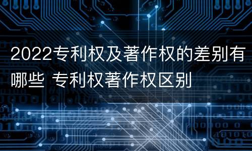 2022专利权及著作权的差别有哪些 专利权著作权区别