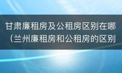 甘肃廉租房及公租房区别在哪（兰州廉租房和公租房的区别）