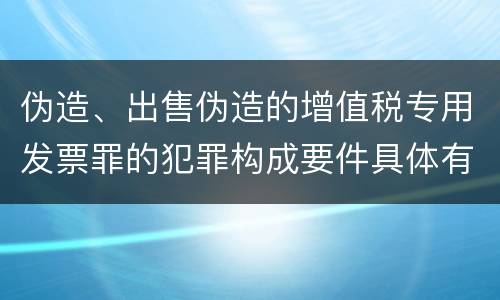 伪造、出售伪造的增值税专用发票罪的犯罪构成要件具体有哪些