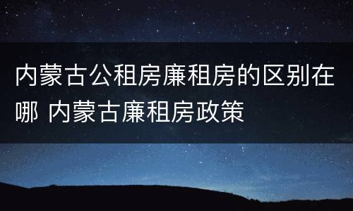 内蒙古公租房廉租房的区别在哪 内蒙古廉租房政策 内蒙古公租房廉租房的区别在哪 内蒙古廉租房政策