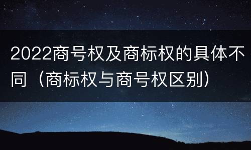 2022商号权及商标权的具体不同（商标权与商号权区别）
