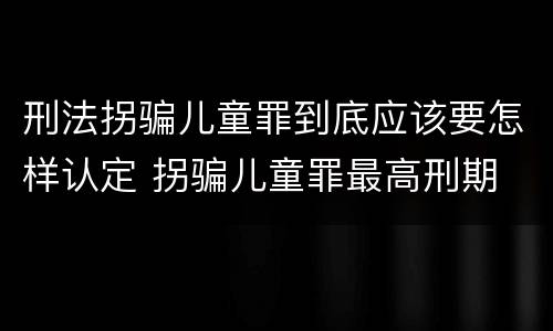 刑法拐骗儿童罪到底应该要怎样认定 拐骗儿童罪最高刑期