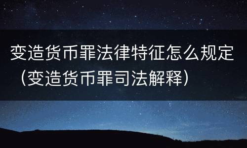变造货币罪法律特征怎么规定（变造货币罪司法解释）