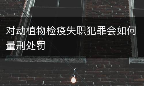 对动植物检疫失职犯罪会如何量刑处罚