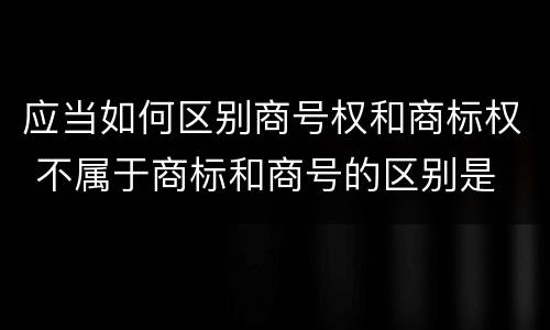 应当如何区别商号权和商标权 不属于商标和商号的区别是