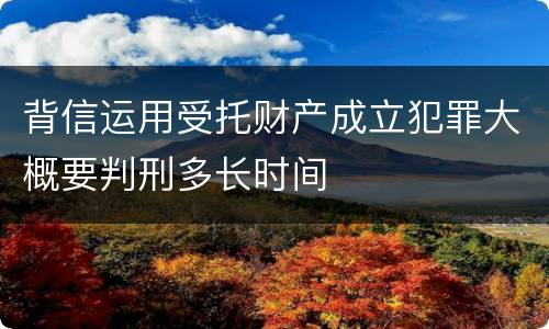 背信运用受托财产成立犯罪大概要判刑多长时间