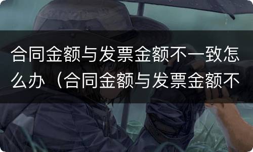 合同金额与发票金额不一致怎么办（合同金额与发票金额不一致怎么办呢）