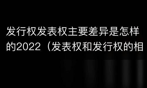 发行权发表权主要差异是怎样的2022（发表权和发行权的相同点）