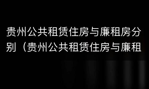 贵州公共租赁住房与廉租房分别（贵州公共租赁住房与廉租房分别在哪里）
