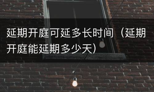 延期开庭可延多长时间（延期开庭能延期多少天）