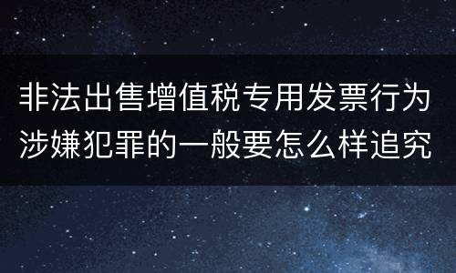 非法出售增值税专用发票行为涉嫌犯罪的一般要怎么样追究法律责任