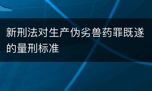 新刑法对生产伪劣兽药罪既遂的量刑标准