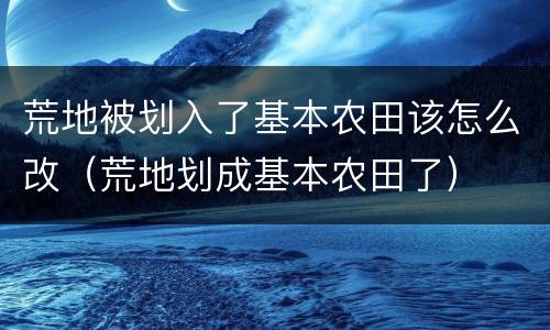 荒地被划入了基本农田该怎么改（荒地划成基本农田了）