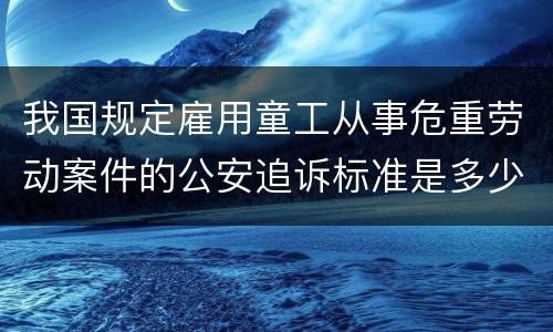 我国规定雇用童工从事危重劳动案件的公安追诉标准是多少