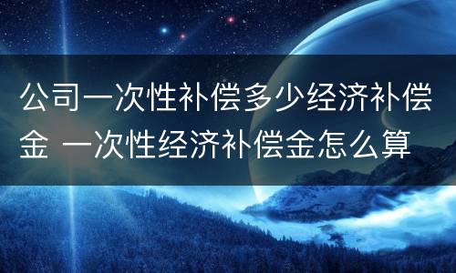 公司一次性补偿多少经济补偿金 一次性经济补偿金怎么算