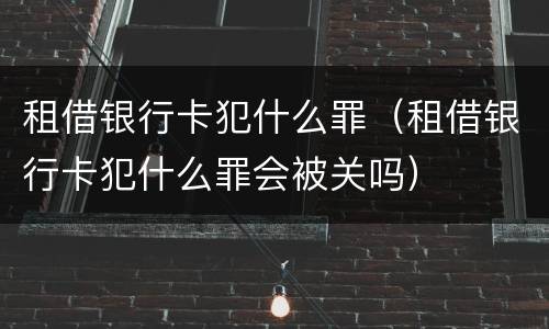 租借银行卡犯什么罪（租借银行卡犯什么罪会被关吗）