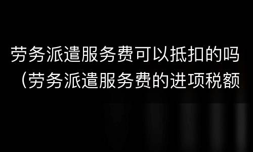 劳务派遣服务费可以抵扣的吗（劳务派遣服务费的进项税额可以抵扣吗）