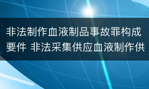 非法制作血液制品事故罪构成要件 非法采集供应血液制作供应血液制品罪