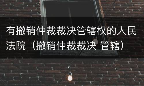 有撤销仲裁裁决管辖权的人民法院（撤销仲裁裁决 管辖）