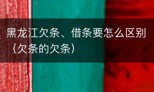 黑龙江欠条、借条要怎么区别（欠条的欠条）