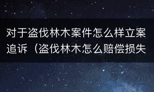 对于盗伐林木案件怎么样立案追诉（盗伐林木怎么赔偿损失）