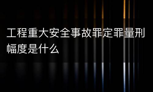 工程重大安全事故罪定罪量刑幅度是什么