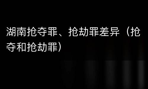 湖南抢夺罪、抢劫罪差异（抢夺和抢劫罪）