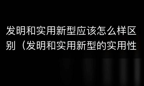 发明和实用新型应该怎么样区别（发明和实用新型的实用性包括）
