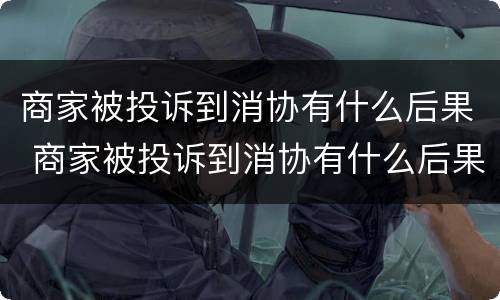 商家被投诉到消协有什么后果 商家被投诉到消协有什么后果吗