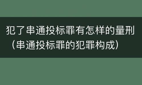 犯了串通投标罪有怎样的量刑（串通投标罪的犯罪构成）