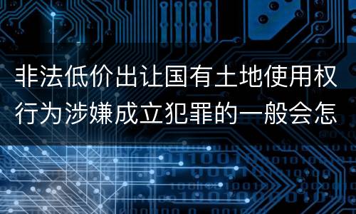 非法低价出让国有土地使用权行为涉嫌成立犯罪的一般会怎么判罚