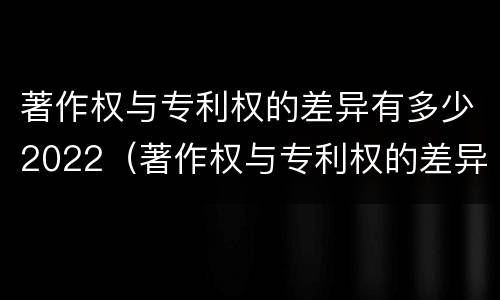 著作权与专利权的差异有多少2022（著作权与专利权的差异有多少2022年）