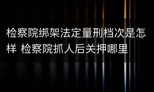 检察院绑架法定量刑档次是怎样 检察院抓人后关押哪里