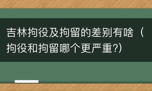 吉林拘役及拘留的差别有啥（拘役和拘留哪个更严重?）