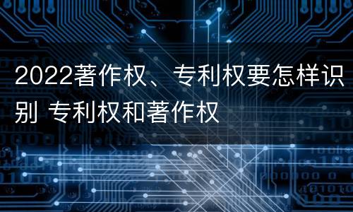 2022著作权、专利权要怎样识别 专利权和著作权