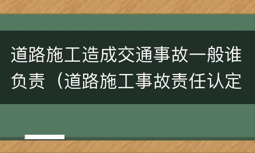 道路施工造成交通事故一般谁负责（道路施工事故责任认定）