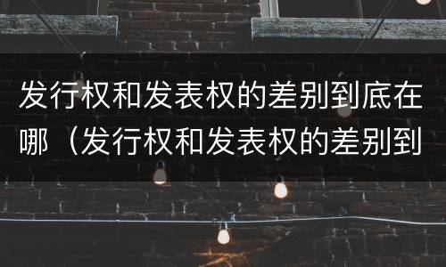发行权和发表权的差别到底在哪（发行权和发表权的差别到底在哪儿）