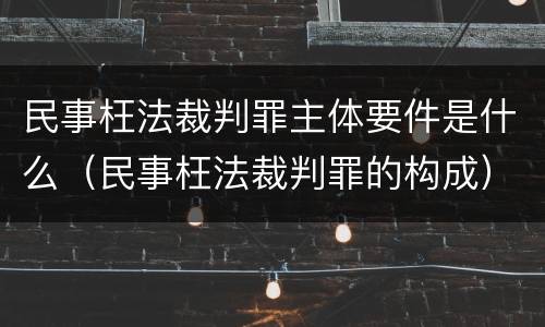 民事枉法裁判罪主体要件是什么(民事枉法裁判罪的构成) 民事枉法裁判罪主体要件是什么(民事枉法裁判罪的构成)