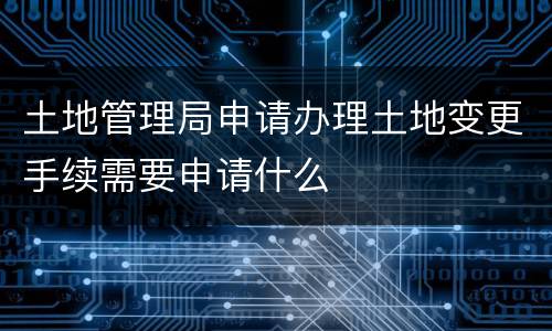 土地管理局申请办理土地变更手续需要申请什么 土地管理局申请办理土地变更手续需要申请什么