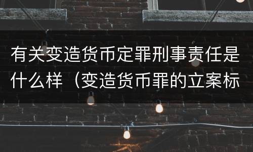 有关变造货币定罪刑事责任是什么样（变造货币罪的立案标准）